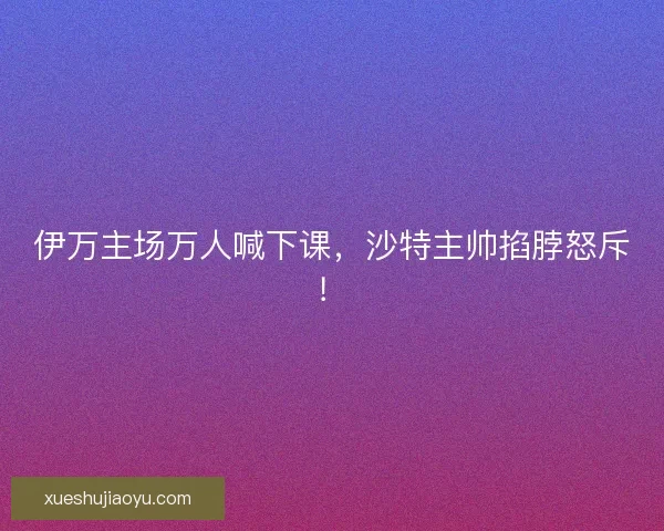 伊万主场万人喊下课,沙特主帅掐脖怒斥! 伊万主场万人喊下课,沙特主帅掐脖怒斥!
