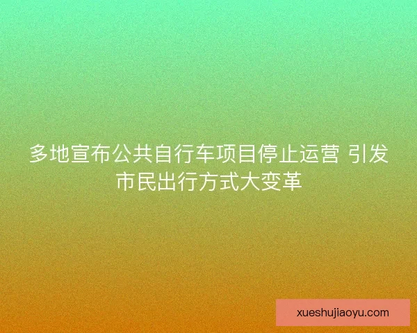 多地宣布公共自行车项目停止运营 引发市民出行方式大变革