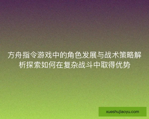 方舟指令游戏中的角色发展与战术策略解析探索如何在复杂战斗中取得优势 方舟指令游戏中的角色发展与战术策略解析探索如何在复杂战斗中取得优势