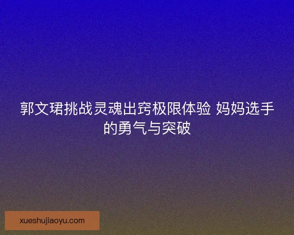 郭文珺挑战灵魂出窍极限体验 妈妈选手的勇气与突破