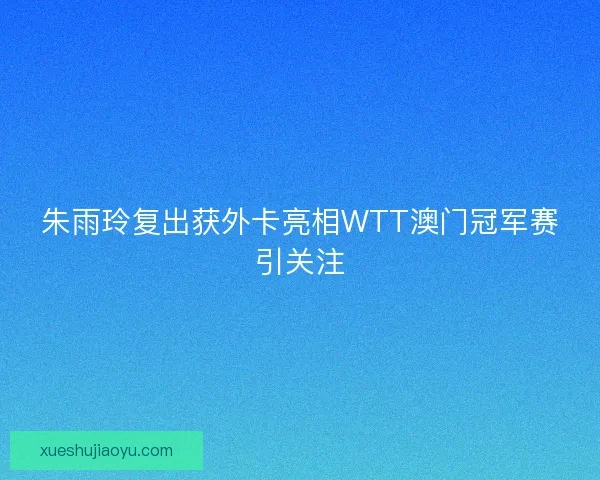朱雨玲复出获外卡亮相WTT澳门冠军赛引关注