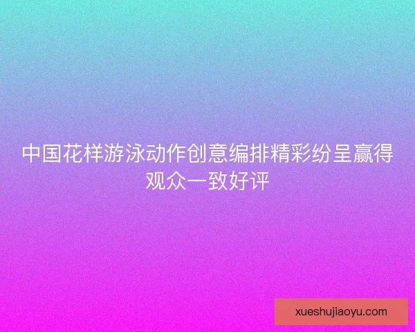 中国花样游泳动作创意编排精彩纷呈赢得观众一致好评