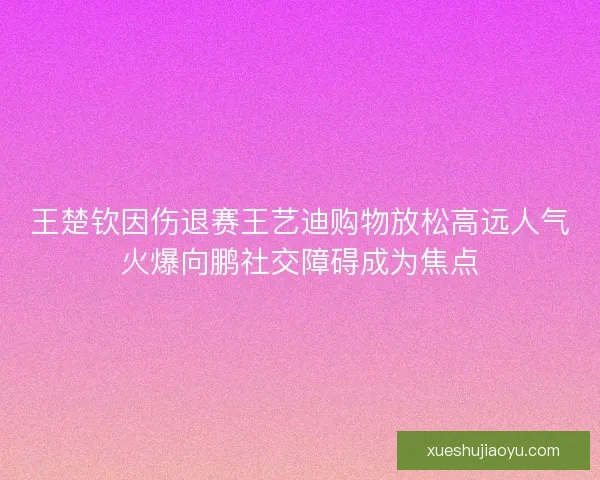 王楚钦因伤退赛王艺迪购物放松高远人气火爆向鹏社交障碍成为焦点 王楚钦因伤退赛王艺迪购物放松高远人气火爆向鹏社交障碍成为焦点