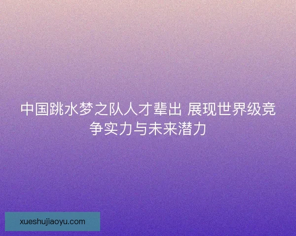 中国跳水梦之队人才辈出 展现世界级竞争实力与未来潜力 中国跳水梦之队人才辈出 展现世界级竞争实力与未来潜力